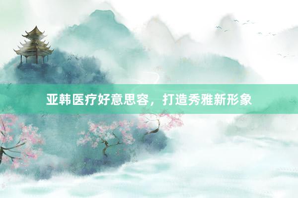 亚韩医疗好意思容,打造秀雅新形象